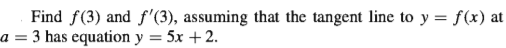 Find f(3) and f'(3), assuming that the tangent line to y = f(x) at
a = 3 has equation y = 5x +2.
