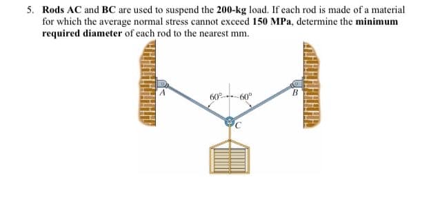 5. Rods AC and BC are used to suspend the 200-kg load. If each rod is made of a material
for which the average normal stress cannot exceed 150 MPa, determine the minimum
required diameter of each rod to the nearest mm.
60
60°
