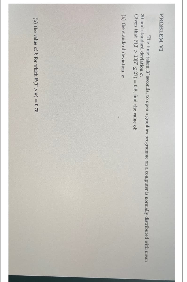 PROBLEM VI
The time taken, T seconds, to open a graphics programme on a computer is normally distributed with mean
20 and standard deviation σ.
Given that P(T> 13/7 <27) = 0.8, find the value of:
(a) the standard deviation, o
(b) the value of k for which P(T> k) = 0.75.