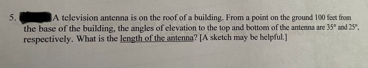 5.
A television antenna is on the roof of a building. From a point on the ground 100 feet from
the base of the building, the angles of elevation to the top and bottom of the antenna are 35° and 25°,
respectively. What is the length of the antenna? [A sketch may be helpful.]
