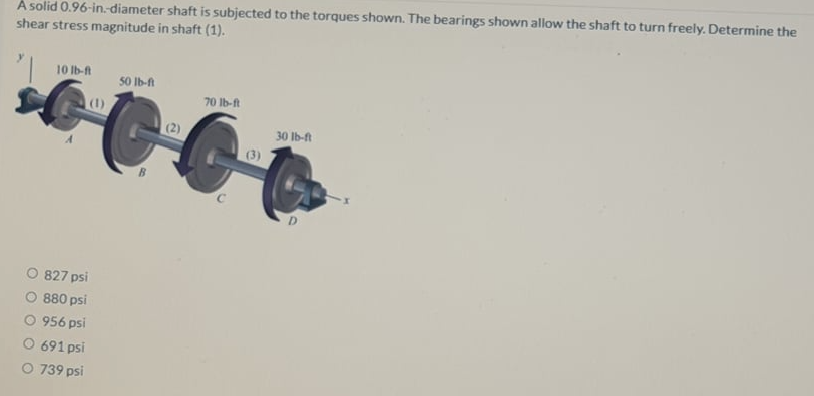 À solid 0.96-in.diameter shaft is subjected to the torques shown. The bearings shown allow the shaft to turn freely. Determine the
shear stress magnitude in shaft (1).
10 Ib-A
50 Ib-ft
70 Ib-ft
(1)
(2)
30 Ib-f
(3)
827 psi
O 880 psi
O 956 psi
691 psi
O 739 psi
