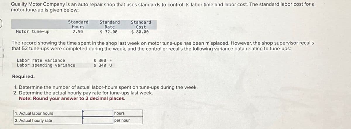 Quality Motor Company is an auto repair shop that uses standards to control its labor time and labor cost. The standard labor cost for a
motor tune-up is given below:
Motor tune-up
Standard
Hours
2.50
Standard
Rate
$ 32.00
Standard
Cost
$ 80.00
The record showing the time spent in the shop last week on motor tune-ups has been misplaced. However, the shop supervisor recalls
that 52 tune-ups were completed during the week, and the controller recalls the following variance data relating to tune-ups:
Labor rate variance
$ 300 F
Labor spending variance
$ 340 U
Required:
1. Determine the number of actual labor-hours spent on tune-ups during the week.
2. Determine the actual hourly pay rate for tune-ups last week.
Note: Round your answer to 2 decimal places.
1. Actual labor hours
2. Actual hourly rate
hours
per hour