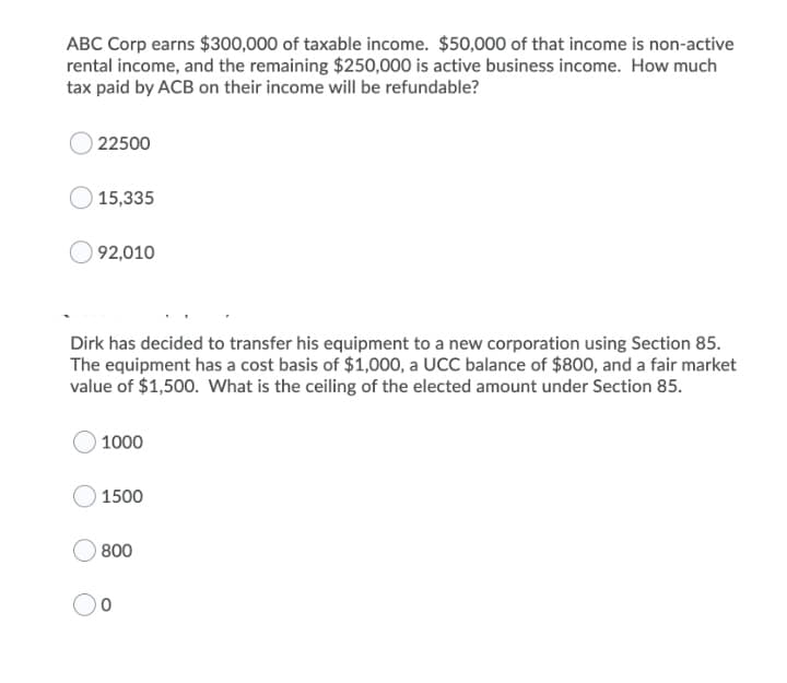 ABC Corp earns $300,000 of taxable income. $50,000 of that income is non-active
rental income, and the remaining $250,000 is active business income. How much
tax paid by ACB on their income will be refundable?
O 22500
15,335
92,010
Dirk has decided to transfer his equipment to a new corporation using Section 85.
The equipment has a cost basis of $1,000, a UCC balance of $800, and a fair market
value of $1,500. What is the ceiling of the elected amount under Section 85.
1000
1500
800

