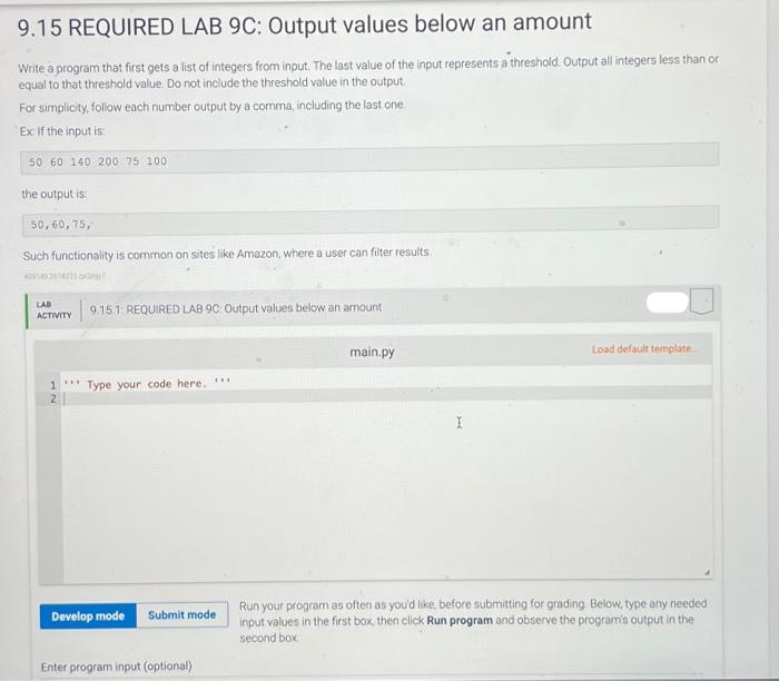 9.15 REQUIRED LAB 9C: Output values below an amount
Write a program that first gets a list of integers from input. The last value of the input represents a threshold. Output all integers less than or
equal to that threshold value. Do not include the threshold value in the output.
For simplicity, follow each number output by a comma, including the last one
Ex. If the input is:
50 60 140 200 75 100
the output is
50,60,75,
Such functionality is common on sites like Amazon, where a user can filter results
4040264/2a?
LAB
ACTIVITY
***
9.15.1 REQUIRED LAB 9C Output values below an amount
1 Type your code here. ***
Develop mode Submit mode
Enter program input (optional)
main.py
I
Load default template
Run your program as often as you'd like, before submitting for grading. Below, type any needed
input values in the first box, then click Run program and observe the program's output in the
second box