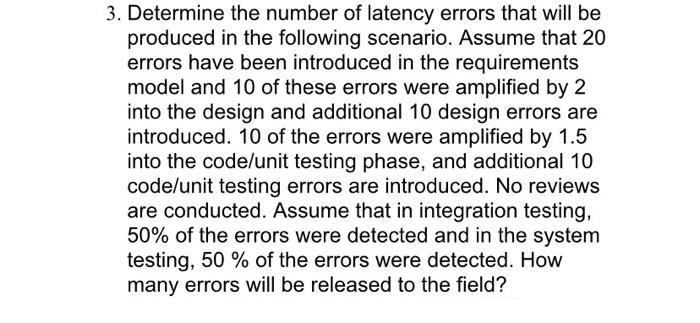 3. Determine the number of latency errors that will be
produced in the following scenario. Assume that 20
errors have been introduced in the requirements
model and 10 of these errors were amplified by 2
into the design and additional 10 design errors are
introduced. 10 of the errors were amplified by 1.5
into the code/unit testing phase, and additional 10
code/unit testing errors are introduced. No reviews
are conducted. Assume that in integration testing,
50% of the errors were detected and in the system
testing, 50 % of the errors were detected. How
many errors will be released to the field?
