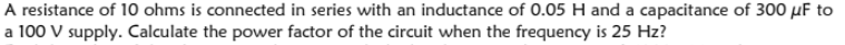 A resistance of 10 ohms is connected in series with an inductance of 0.05 H and a capacitance of 300 µF to
a 100 V supply. Calculate the power factor of the circuit when the frequency is 25 Hz?
