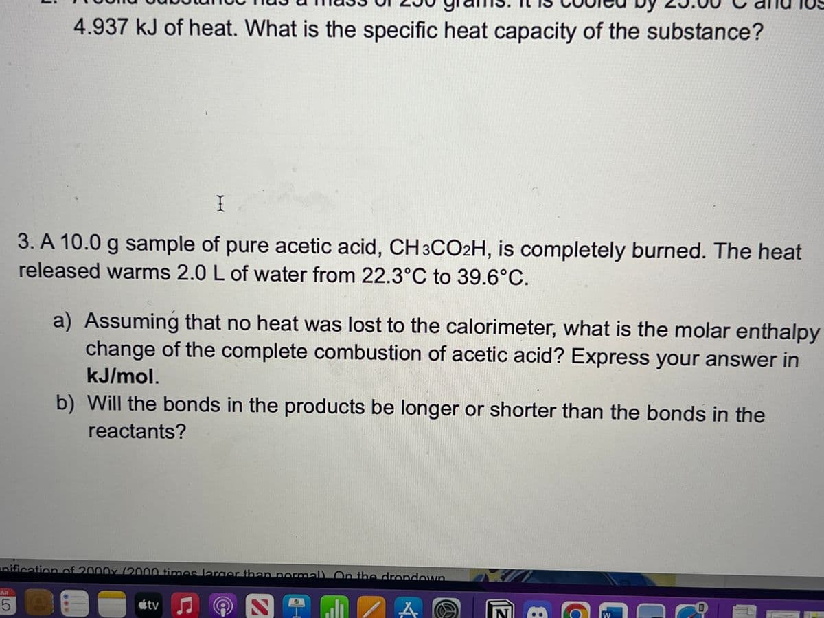 HAR
4.937 kJ of heat. What is the specific heat capacity of the substance?
5
I
3. A 10.0 g sample of pure acetic acid, CH3CO2H, is completely burned. The heat
released warms 2.0 L of water from 22.3°C to 39.6°C.
a) Assuming that no heat was lost to the calorimeter, what is the molar enthalpy
change of the complete combustion of acetic acid? Express your answer in
kJ/mol.
nification of 2000x (2000 times larger than normall On the dropdown
b) Will the bonds in the products be longer or shorter than the bonds in the
reactants?
átv
Ç
N NI all
A
W
0
JOTE