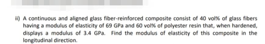 ii) A continuous and aligned glass fiber-reinforced composite consist of 40 vol% of glass fibers
having a modulus of elasticity of 69 GPa and 60 vol% of polyester resin that, when hardened,
displays a modulus of 3.4 GPa. Find the modulus of elasticity of this composite in the
longitudinal direction.