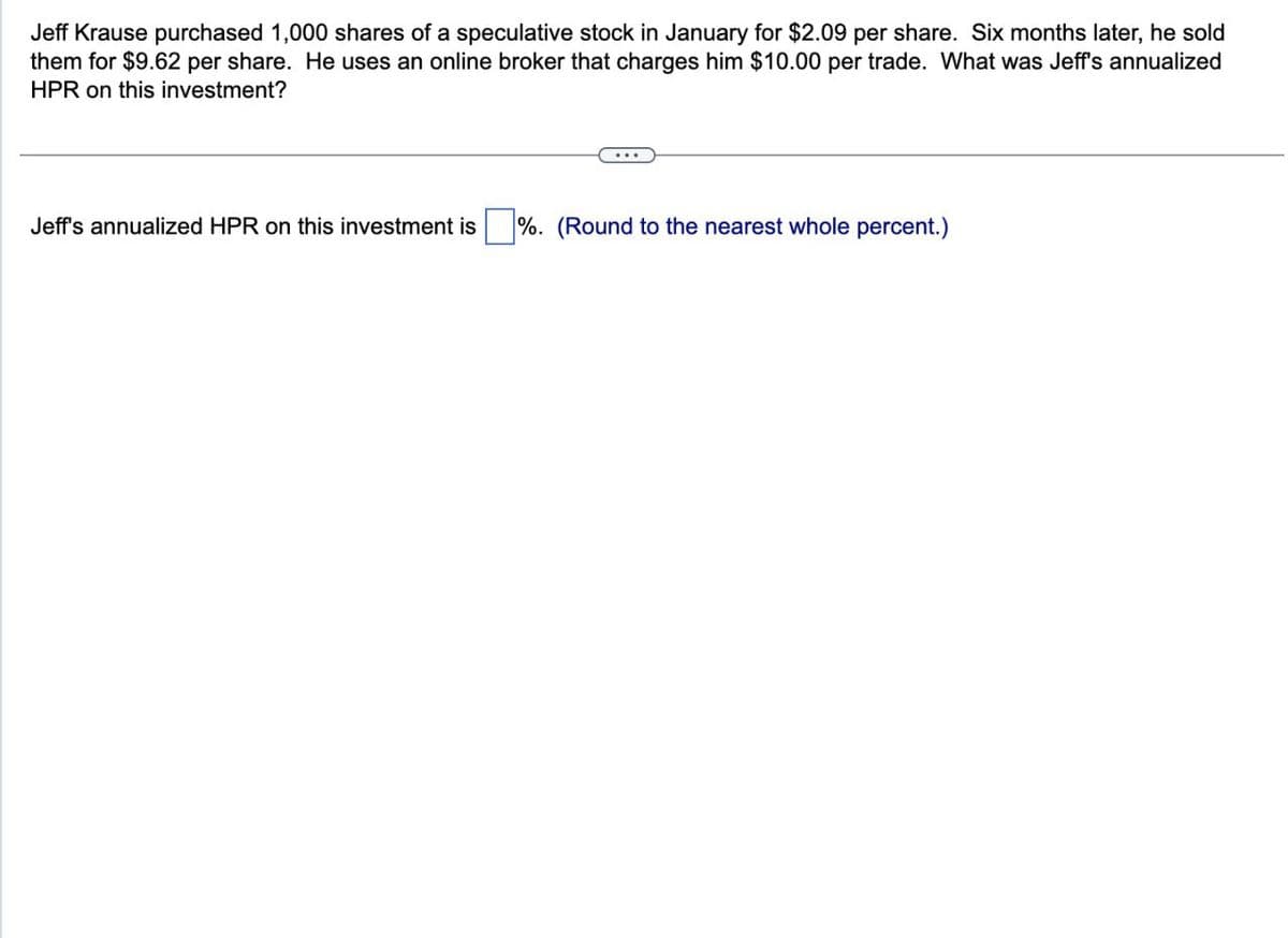 Jeff Krause purchased 1,000 shares of a speculative stock in January for $2.09 per share. Six months later, he sold
them for $9.62 per share. He uses an online broker that charges him $10.00 per trade. What was Jeff's annualized
HPR on this investment?
Jeff's annualized HPR on this investment is
%. (Round to the nearest whole percent.)