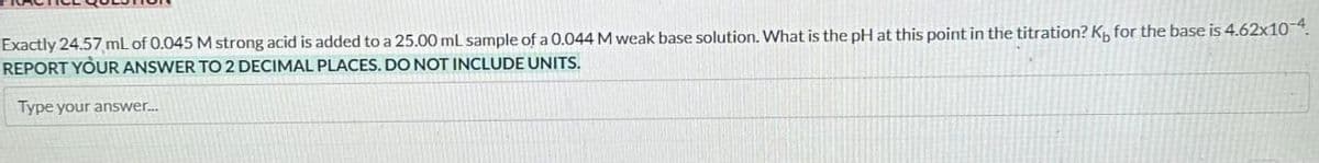 Exactly 24.57 mL of 0.045 M strong acid is added to a 25.00 mL sample of a 0.044 M weak base solution. What is the pH at this point in the titration? Ky for the base is 4.62x10-4.
REPORT YOUR ANSWER TO 2 DECIMAL PLACES. DO NOT INCLUDE UNITS.
Type your answer...