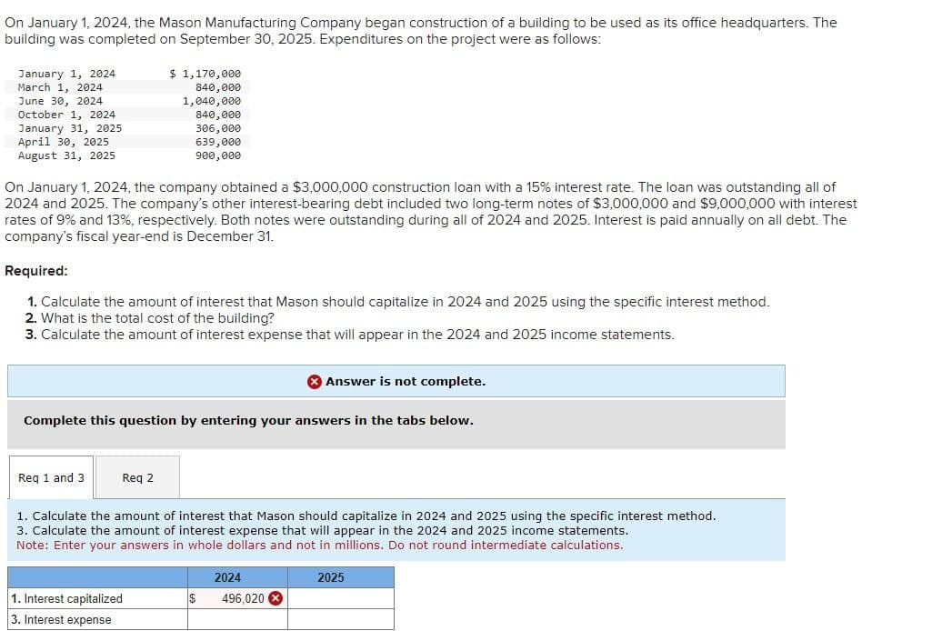 On January 1, 2024, the Mason Manufacturing Company began construction of a building to be used as its office headquarters. The
building was completed on September 30, 2025. Expenditures on the project were as follows:
January 1, 2024
March 1, 2024
June 30, 2024
October 1, 2024
January 31, 2025
April 30, 2025
August 31, 2025
$ 1,170,000
840,000
1,040,000
840,000
306,000
639,000
900,000
On January 1, 2024, the company obtained a $3,000,000 construction loan with a 15% interest rate. The loan was outstanding all of
2024 and 2025. The company's other interest-bearing debt included two long-term notes of $3,000,000 and $9,000,000 with interest
rates of 9% and 13%, respectively. Both notes were outstanding during all of 2024 and 2025. Interest is paid annually on all debt. The
company's fiscal year-end is December 31.
Required:
1. Calculate the amount of interest that Mason should capitalize in 2024 and 2025 using the specific interest method.
2. What is the total cost of the building?
3. Calculate the amount of interest expense that will appear in the 2024 and 2025 income statements.
Answer is not complete.
Complete this question by entering your answers in the tabs below.
Req 1 and 3
Req 2
1. Calculate the amount of interest that Mason should capitalize in 2024 and 2025 using the specific interest method.
3. Calculate the amount of interest expense that will appear in the 2024 and 2025 income statements.
Note: Enter your answers in whole dollars and not in millions. Do not round intermediate calculations.
2024
1. Interest capitalized
3. Interest expense
$
496,020
2025