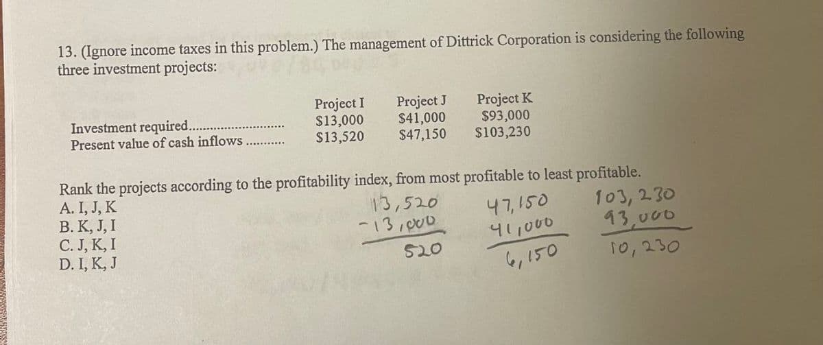 13. (Ignore income taxes in this problem.) The management of Dittrick Corporation is considering the following
three investment projects:
Project I
Project J
Project K
Investment required.
$13,000
$41,000
$93,000
Present value of cash inflows
$13,520
$47,150
$103,230
Rank the projects according to the profitability index, from most profitable to least profitable.
A. I, J, K
B. K, J, I
C. J, K, I
D. I, K, J
13,520
47,150
-13,000
103,230
41,000
93,000
520
6,150
10,230