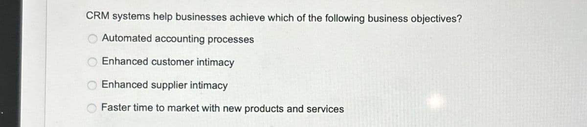 CRM systems help businesses achieve which of the following business objectives?
Automated accounting processes
Enhanced customer intimacy
Enhanced supplier intimacy
Faster time to market with new products and services