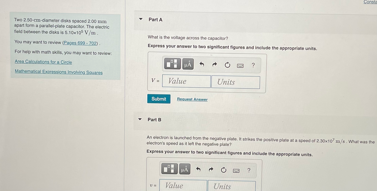 Two 2.50-cm-diameter disks spaced 2.00 mm
apart form a parallel-plate capacitor. The electric
field between the disks is 5.10x105 V/m.
You may want to review (Pages 699 - 702).
For help with math skills, you may want to review:
Area Calculations for a Circle
Mathematical Expressions Involving Squares
▼
Part A
What is the voltage across the capacitor?
Express your answer to two significant figures and include the appropriate units.
V =
Submit
Part B
μÅ
V=
Value
Request Answer
Units
PμÅ
Value
An electron is launched from the negative plate. It strikes the positive plate at a speed of 2.30x107 m/s. What was the
electron's speed as it left the negative plate?
Express your answer to two significant figures and include the appropriate units.
wwww. ?
Units
Consta
?