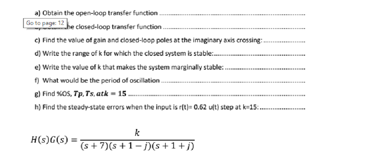 a) Obtain the open-loop transfer function.
Go to page: 12 he closed-loop transfer function..
c) Find the value of gain and closed-loop poles at the imaginary axis crossing:...
d) Write the range of k for which the closed system is stable.......…..
e) Write the value of k that makes the system marginally stable:...
f) What would be the period of oscillation.
g) Find %OS, Tp, Ts, atk = 15.
h) Find the steady-state errors when the input is r(t)= 0.62 u(t) step at k=15:..
H(s)G(s):
k
(s + 7)(s +1-j)(s +1+j)