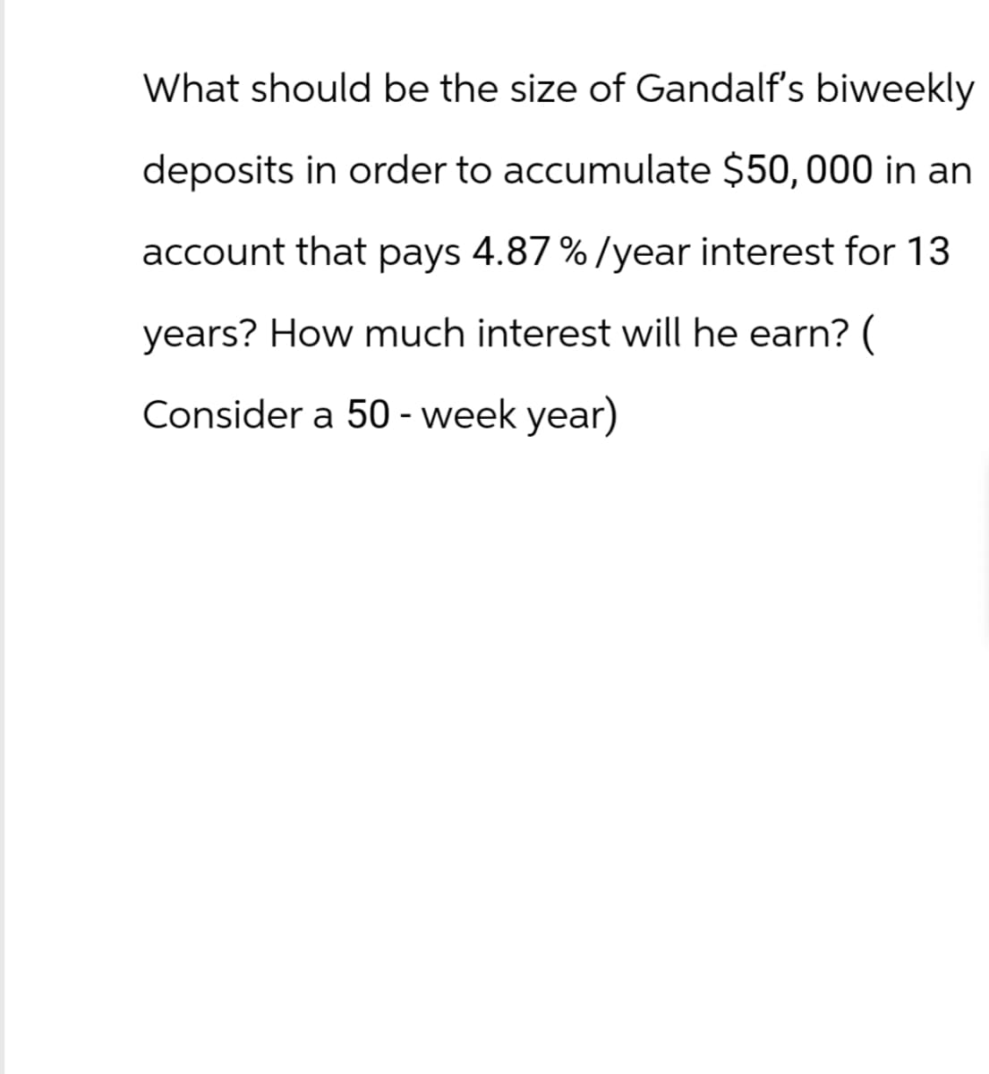 What should be the size of Gandalf's biweekly
deposits in order to accumulate $50,000 in an
account that pays 4.87 %/year interest for 13
years? How much interest will he earn? (
onsider a 50 - week year)