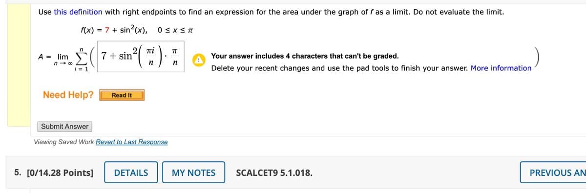 Use this definition with right endpoints to find an expression for the area under the graph of f as a limit. Do not evaluate the limit.
f(x) = 7 + sin²(x),
A = lim
n→ ∞
ΣΟ
i = 1
21 πί
7 + sin
n
0 ≤ X ≤ π
П
•
Your answer includes 4 characters that can't be graded.
n
Delete your recent changes and use the pad tools to finish your answer. More information
Need Help?
Read It
Submit Answer
Viewing Saved Work Revert to Last Response
5. [0/14.28 Points] DETAILS
MY NOTES
SCALCET9 5.1.018.
PREVIOUS AN