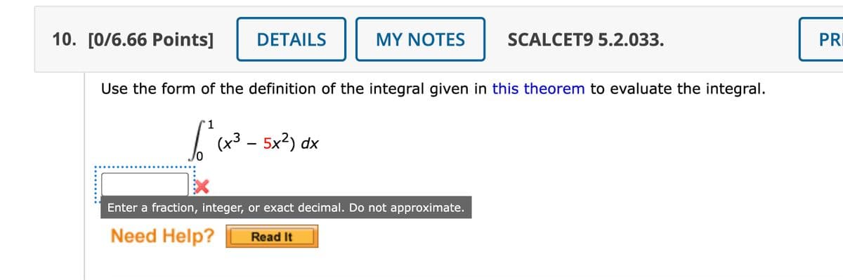 10. [0/6.66 Points]
DETAILS
MY NOTES
SCALCET9 5.2.033.
Use the form of the definition of the integral given in this theorem to evaluate the integral.
1
fo² (x³ - 5x²) dx
Enter a fraction, integer, or exact decimal. Do not approximate.
Need Help?
Read It
PR