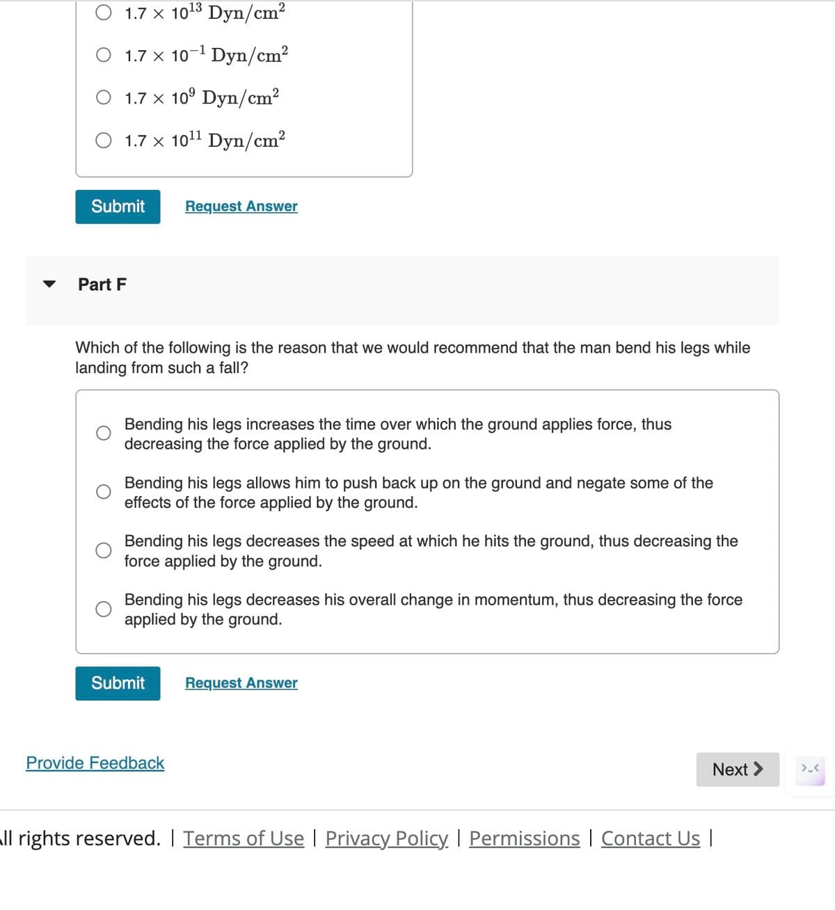 13
O 1.7 x 10¹³ Dyn/cm²
1.7 × 10¹ Dyn/cm²
O 1.7 x 10⁹ Dyn/cm²
O 1.7 x 10¹¹ Dyn/cm²
Submit
Request Answer
Part F
Which of the following is the reason that we would recommend that the man bend his legs while
landing from such a fall?
Bending his legs increases the time over which the ground applies force, thus
decreasing the force applied by the ground.
Bending his legs allows him to push back up on the ground and negate some of the
effects of the force applied by the ground.
Bending his legs decreases the speed at which he hits the ground, thus decreasing the
force applied by the ground.
Bending his legs decreases his overall change in momentum, thus decreasing the force
applied by the ground.
Submit
Request Answer
Provide Feedback
All rights reserved. | Terms of Use | Privacy Policy | Permissions | Contact Us |
Next >
><