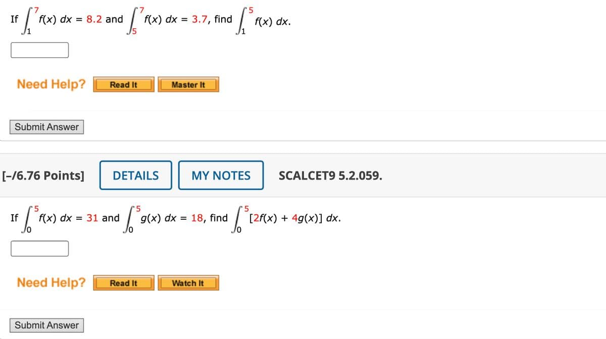 7
If
f(x) dx = 8.2 and
+ [f(x)
7
5
f(x) dx = 3.7, find
L³ f(x
f(x) dx.
Need Help?
Read It
Master It
Submit Answer
[-16.76 Points]
DETAILS
MY NOTES
SCALCET9 5.2.059.
5
If
$5
f(x) dx = 31 and g(x) dx = 18, find
Need Help?
Read It
Watch It
Submit Answer
5
[2f(x) + 4g(x)] dx.