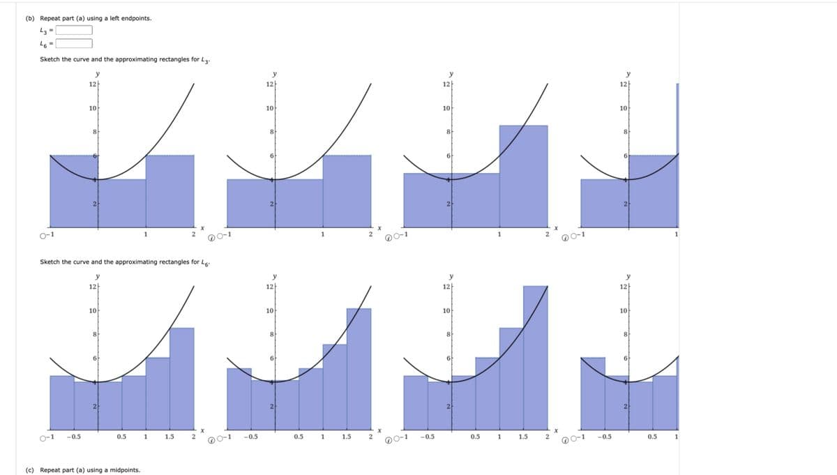 (b) Repeat part (a) using a left endpoints.
43 =
46
=
Sketch the curve and the approximating rectangles for 43.
0-1
y
12
10
CO
8
2
1
2
Sketch the curve and the approximating rectangles for 46.
y
12
10
8
y
y
12
12
12
10
10
8
8
6
2라
y
12
10
1
2
6
2
y
12
10
1
2
10
8
Co
9
2
12
y
10
8
8
8
2
2
2
1
x
x
X
1
-0.5
0.5
1
1.5
2
-0.5
0.5
1
1.5
2
-0.5
0.5
1
1.5
2
-0.5
0.5
1
2
(c) Repeat part (a) using a midpoints.