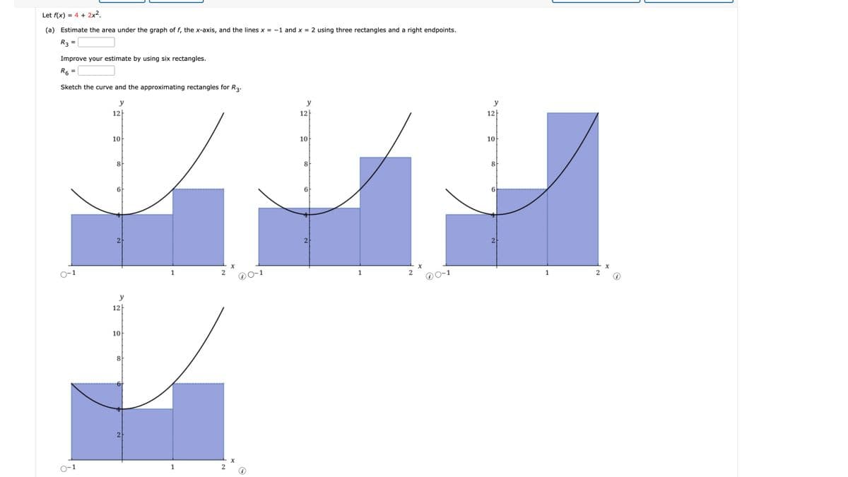 (a) Estimate the area under the graph of f, the x-axis, and the lines x = -1 and x = 2 using three rectangles and a right endpoints.
Let f(x)
= 4 + 2x².
R3
Improve your estimate by using six rectangles.
R6
Sketch the curve and the approximating rectangles for R3.
y
12
10
8
6
2
2
12
y
10
8
2
X
1
2
0-1
1
2
x
y
12
100
8
2
1
2
y
12
10
8
6
2
1
2
x