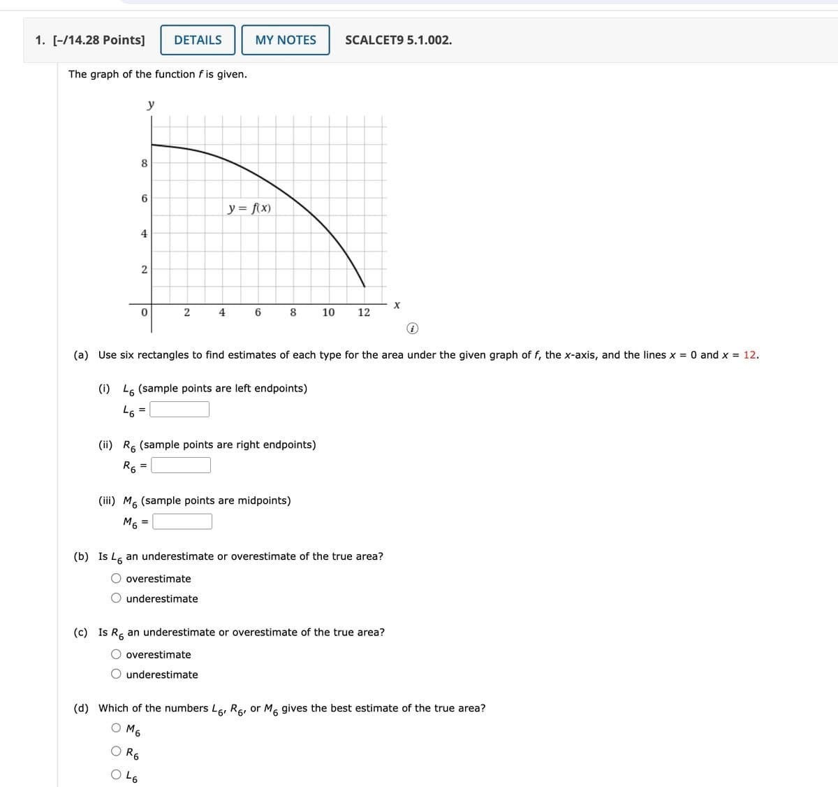 1. [-/14.28 Points]
DETAILS
MY NOTES
SCALCET9 5.1.002.
The graph of the function f is given.
y
8
CO
6
y = f(x)
4
2
x
0
2
4
6
8
10
12
(a) Use six rectangles to find estimates of each type for the area under the given graph of f, the x-axis, and the lines x = 0 and x = 12.
(i) 46 (sample points are left endpoints)
46
=
(ii) R6 (sample points are right endpoints)
R6
=
(iii) M6 (sample points are midpoints)
M6
=
(b) Is 46 an underestimate or overestimate of the true area?
overestimate
O underestimate
(c) Is R6 an underestimate or overestimate of the true area?
overestimate
underestimate
(d) Which of the numbers L6, R6, or M6 gives the best estimate of the true area?
R6
46