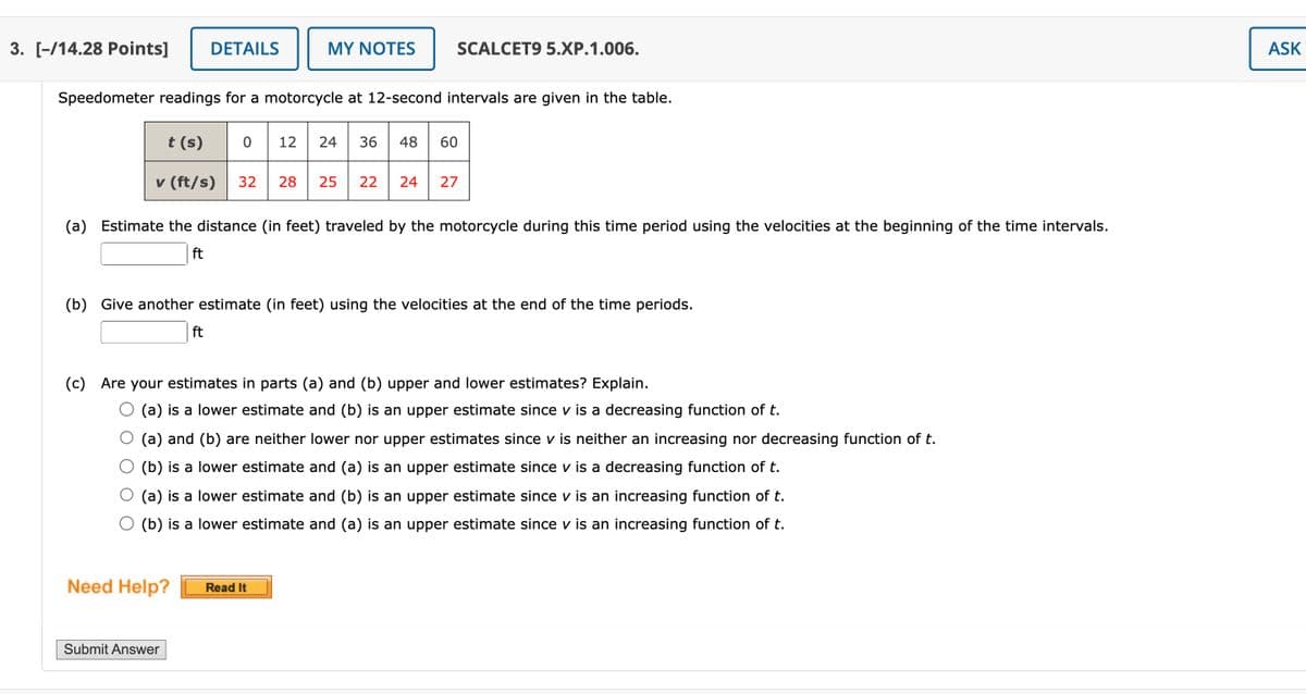 3. [-/14.28 Points]
DETAILS
MY NOTES
SCALCET9 5.XP.1.006.
Speedometer readings for a motorcycle at 12-second intervals are given in the table.
t (s) 0 12 24 36 48 60
v (ft/s)
32 28 25 22 24 27
(a) Estimate the distance (in feet) traveled by the motorcycle during this time period using the velocities at the beginning of the time intervals.
ft
(b) Give another estimate (in feet) using the velocities at the end of the time periods.
ft
(c) Are your estimates in parts (a) and (b) upper and lower estimates? Explain.
(a) is a lower estimate and (b) is an upper estimate since v is a decreasing function of t.
(a) and (b) are neither lower nor upper estimates since v is neither an increasing nor decreasing function of t.
(b) is a lower estimate and (a) is an upper estimate since v is a decreasing function of t.
(a) is a lower estimate and (b) is an upper estimate since v is an increasing function of t.
(b) is a lower estimate and (a) is an upper estimate since v is an increasing function of t.
Need Help?
Submit Answer
Read It
ASK