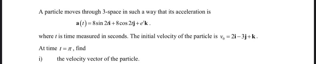 A particle moves through 3-space in such a way that its acceleration is
a (t) = 8 sin 2ti +8 cos 2rj+e'k.
where t is time measured in seconds. The initial velocity of the particle is v = 2i– 3j+k.
At time t = n, find
i)
the velocity vector of the particle.
