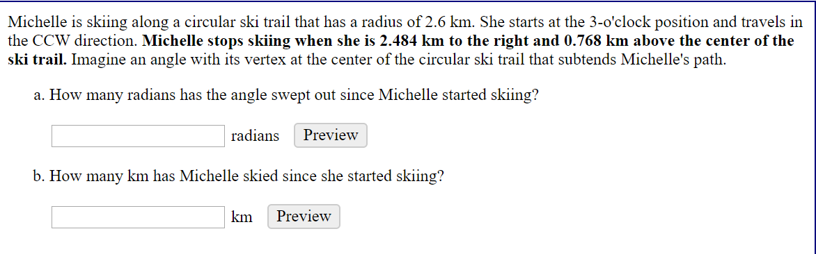Michelle is skiing along a circular ski trail that has a radius of 2.6 km. She starts at the 3-o'clock position and travels in
the CCW direction. Michelle stops skiing when she is 2.484 km to the right and 0.768 km above the center of the
ski trail. Imagine an angle with its vertex at the center of the circular ski trail that subtends Michelle's path.
a. How many radians has the angle swept out since Michelle started skiing?
radians
Preview
b. How many km has Michelle skied since she started skiing?
km
Preview
