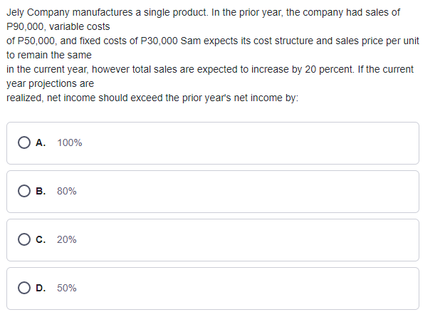 Jely Company manufactures a single product. In the prior year, the company had sales of
P90,000, variable costs
of P50,000, and fixed costs of P30,000 Sam expects its cost structure and sales price per unit
to remain the same
in the current year, however total sales are expected to increase by 20 percent. If the current
year projections are
realized, net income should exceed the prior year's net income by:
A. 100%
О в. 80%
О с. 20%
O D. 50%
