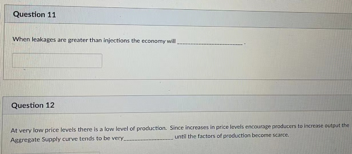 Question 11
When leakages are greater than injections the economy will
Question 12
At very low price levels there is a low level of production. Since increases in price levels encourage producers to increase output the
until the factors of production become scarce.
Aggregate Supply curve tends to be very_
