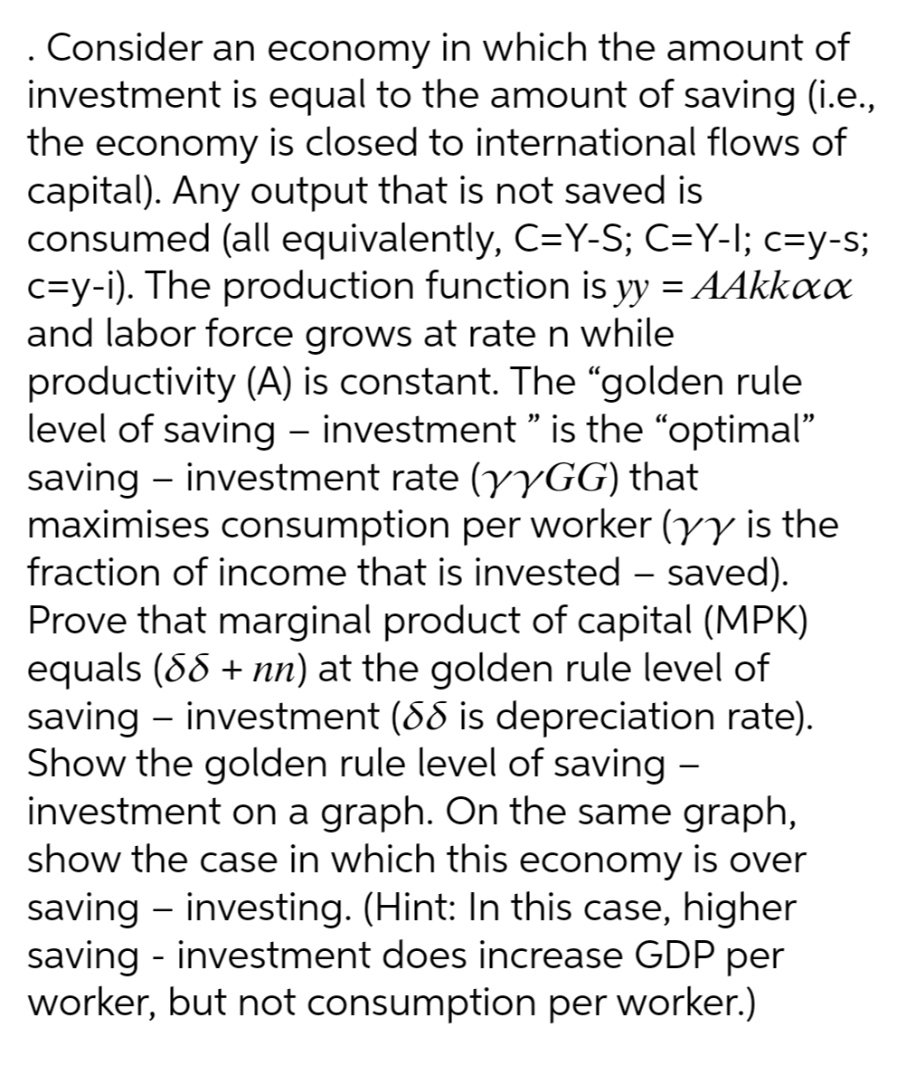 Consider an economy in which the amount of
investment is equal to the amount of saving (i.e.,
the economy is closed to international flows of
capital). Any output that is not saved is
consumed (all equivalently, C=Y-S; C=Y-I; c=y-s;
c=y-i). The production function is yy = AAkkax
and labor force grows at rate n while
productivity (A) is constant. The "golden rule
level of saving – investment " is the "optimal"
saving – investment rate (yyGG) that
maximises consumption per worker (yy is the
fraction of income that is invested – saved).
Prove that marginal product of capital (MPK)
equals (88 + nn) at the golden rule level of
saving – investment (88 is depreciation rate).
Show the golden rule level of saving -
investment on a graph. On the same graph,
show the case in which this economy is over
saving - investing. (Hint: In this case, higher
saving - investment does increase GDP per
worker, but not consumption per worker.)
