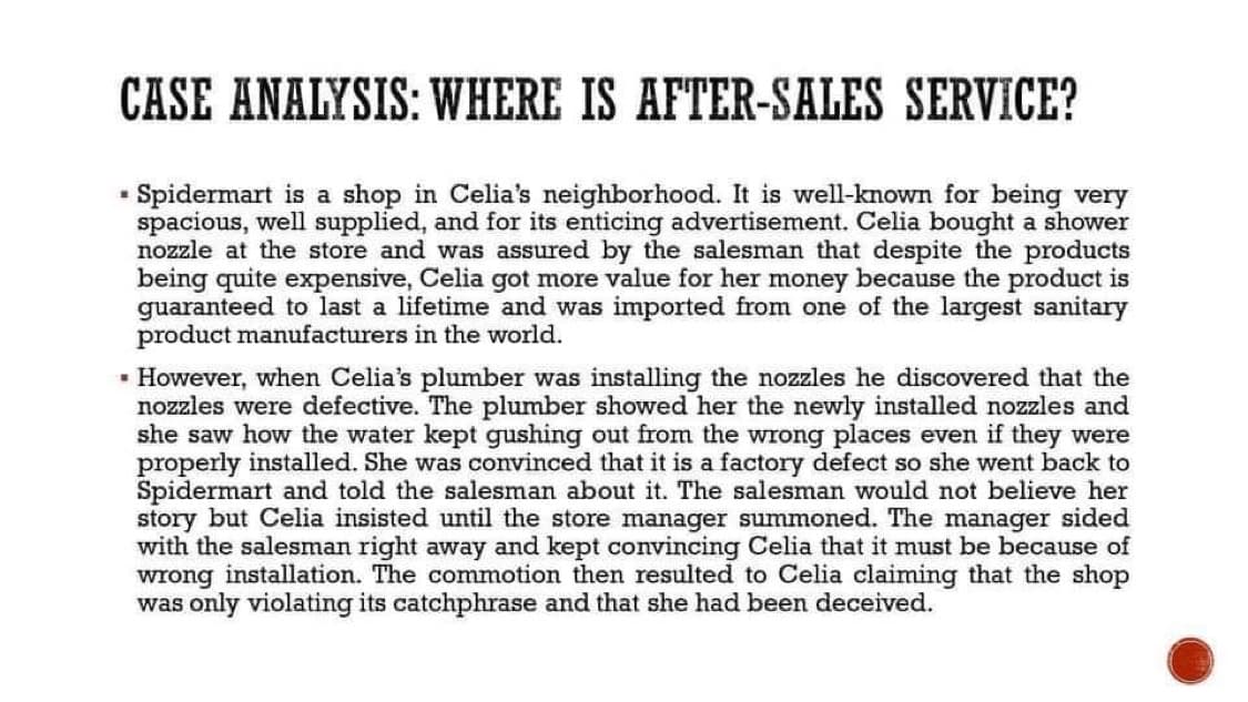 CASE ANALYSIS: WHERE IS AFTER-SALES SERVICE?
Spidermart is a shop in Celia's neighborhood. It is well-known for being very
spacious, well supplied, and for its enticing advertisement. Celia bought a shower
nozzle at the store and was assured by the salesman that despite the products
being quite expensive, Celia got more value for her money because the product is
guaranteed to last a lifetime and was imported from one of the largest sanitary
product manufacturers in the world.
- However, when Celia's plumber was installing the nozzles he discovered that the
nozzles were defective. The plumber showed her the newly installed nozzles and
she saw how the water kept gushing out from the wrong places even if they were
properly installed. She was convinced that it is a factory defect so she went back to
Spidermart and told the salesman about it. The salesman would not believe her
story but Celia insisted until the store manager summoned. The manager sided
with the salesman right away and kept convincing Celia that it must be because of
wrong installation. The commotion then resulted to Celia claiming that the shop
was only violating its catchphrase and that she had been deceived.
