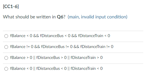 [CC1-6]
What should be written in Q6? (main, invalid input condition)
fBalance < 0 && fDistanceBus < 0 && fDistanceTrain < 0
fBalance != 0 && fDistanceBus != 0 && fDistance Train != 0
fBalance > 0 || fDistanceBus > 0 || fDistanceTrain > 0
fBalance < 0 || fDistanceBus < 0 || fDistanceTrain < 0