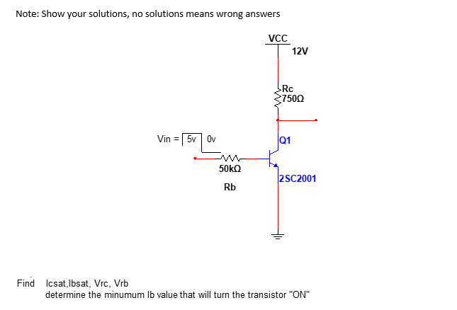 Note: Show your solutions, no solutions means wrong answers
VCC
Vin = 5v Ov
Find Icsat,Ibsat, Vrc, Vrb
12V
Rc
7500
Q1
50kQ
2SC2001
Rb
determine the minumum lb value that will turn the transistor "ON"