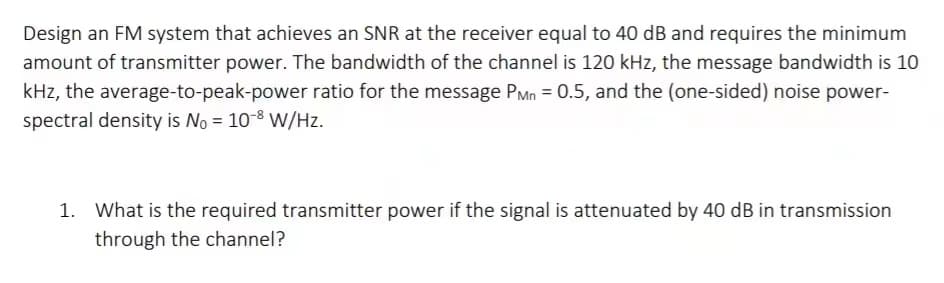 Design an FM system that achieves an SNR at the receiver equal to 40 dB and requires the minimum
amount of transmitter power. The bandwidth of the channel is 120 kHz, the message bandwidth is 10
kHz, the average-to-peak-power ratio for the message PMn = 0.5, and the (one-sided) noise power-
spectral density is No = 10-8 W/Hz.
1. What is the required transmitter power if the signal is attenuated by 40 dB in transmission
through the channel?
