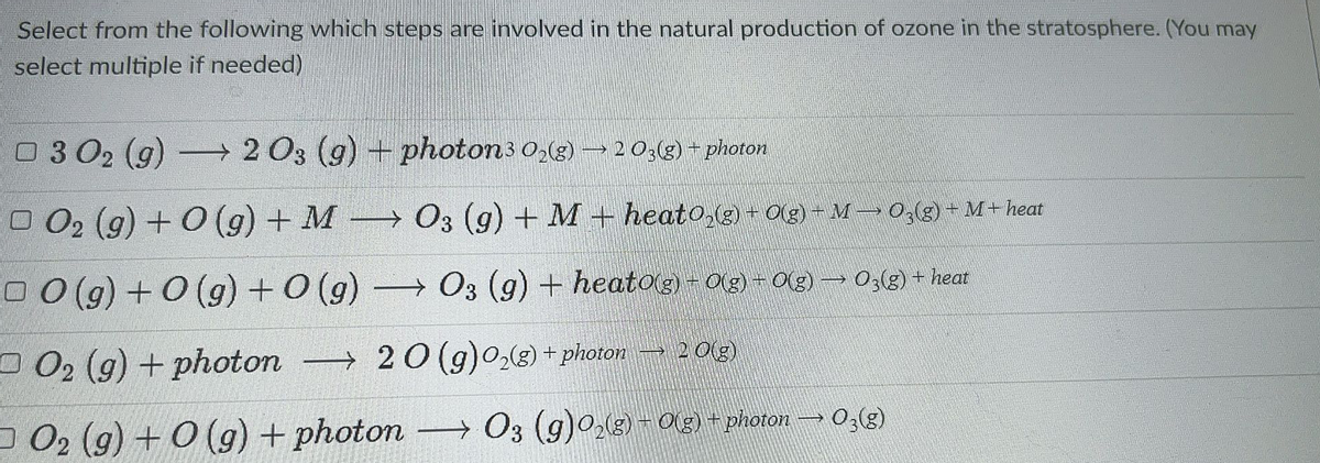 Select from the following which steps are involved in the natural production of ozone in the stratosphere. (You may
select multiple if needed)
O 3 02 (g)
→ 2 03 (g) + photon3 0;(g) –20:(g) + photon
O O2 (g) + O (g) + M
→ O3 (g) + M+heato,g) + O(g) - M→ 0,(g) + M+heat
0 0 (g) + 0 (g)+0 (g)
→ O3 (g) + heatog) - 0(g)- Og) → 03(g) + heat
D 02 (g) + photon → 2O (g)02(3) + photon →2013)
O 02 (g) + 0 (g) + photon
→ O3 (g)0(g) -O)+ photon
