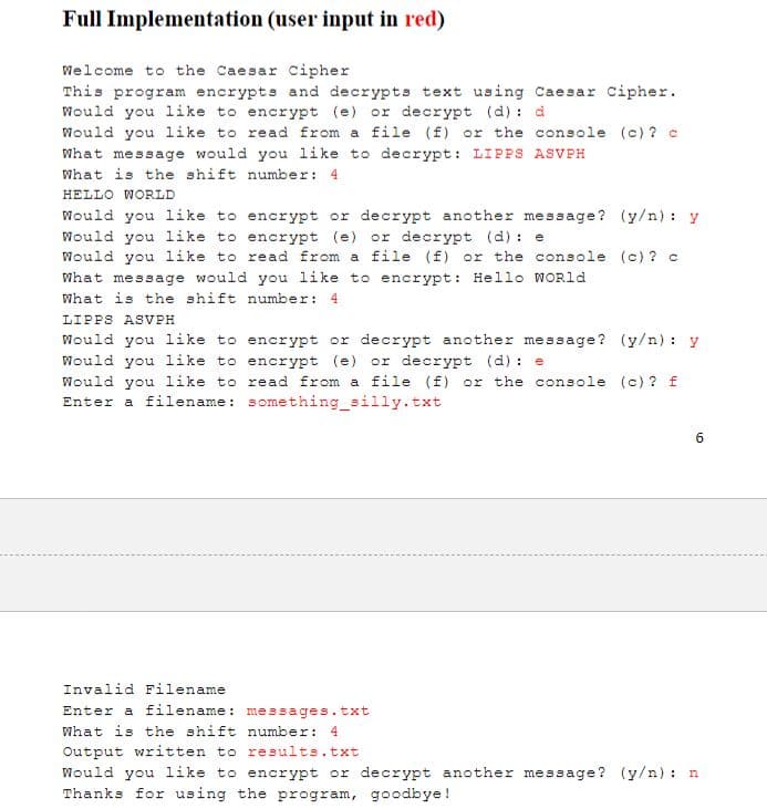 Full Implementation (user input in red)
Welcome to the Caesar Cipher
This program encrypts and decrypts text using Caesar Cipher.
Would you like to encrypt (e) or decrypt (d): d
Would you like to read from a file (f) or the console (c)? c
What message would you like to decrypt: LIPPS ASVPH
What is the shift number: 4
HELLO WORLD
Would you like to encrypt or decrypt another message? (y/n): y
Would you like to encrypt (e) or decrypt (d): e
Would you like to rea from a file (f) or the console
What message would you like to encrypt: Hello World
What is the shift number: 4
(c) ? c
LIPPS ASVPH
Would you like to encrypt or decrypt another message? (y/n): y
Would you like to encrypt (e) or decrypt (d): e
Would you like to read from a file (f) or the console (c) ? f
Enter a filename: something_silly.txt
Invalid Filename
Enter a filename: messages.txt
What is the shift number: 4
6
Output written to results.txt
Would you like to encrypt or decrypt another message? (y/n): n
Thanks for using the program, goodbye!