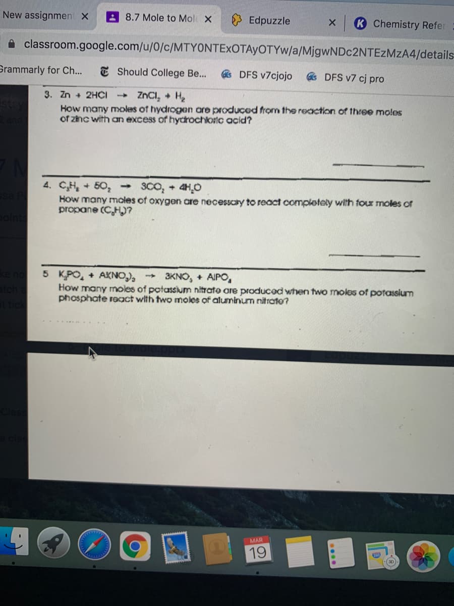 New assignment X
8.7 Mole to Mol X
Edpuzzle
K Chemistry Refer
A classroom.google.com/u/0/c/MTYONTEXOTAYOTYW/a/MjgwNDc2NTEzMzA4/details
Grammarly for Ch...
E Should College Be...
s DFS v7cjojo
s DFS v7 cj pro
3. Zn + 2HČI
ZNCI, + H2
How many Yoles of hydrogen are produced from thee reaction of three moles
of zinc with an excess of hydrochloric acid?
4. CH, + 50, 3CO, + 4HO
How many moles of oxygen are necessaty to react completely with four moles or
propane (C,H)?
5 KPO, + AKNO),
How many moles of potassium nitrate are produced when two moles of potassium
phosphate react with two moles of aluminum nitrate?
3KNO, + AIPO,
MAR
19
