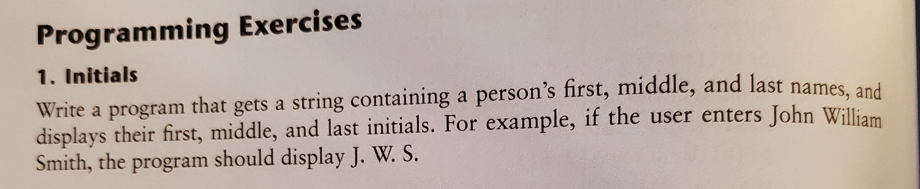 Programming Exercises
1. Initials
Write a program that gets a string containing a person's first, middle, and last names, and
displays their first, middle, and last initials. For example, if the user enters John William
Smith, the program should display J. W. S.
