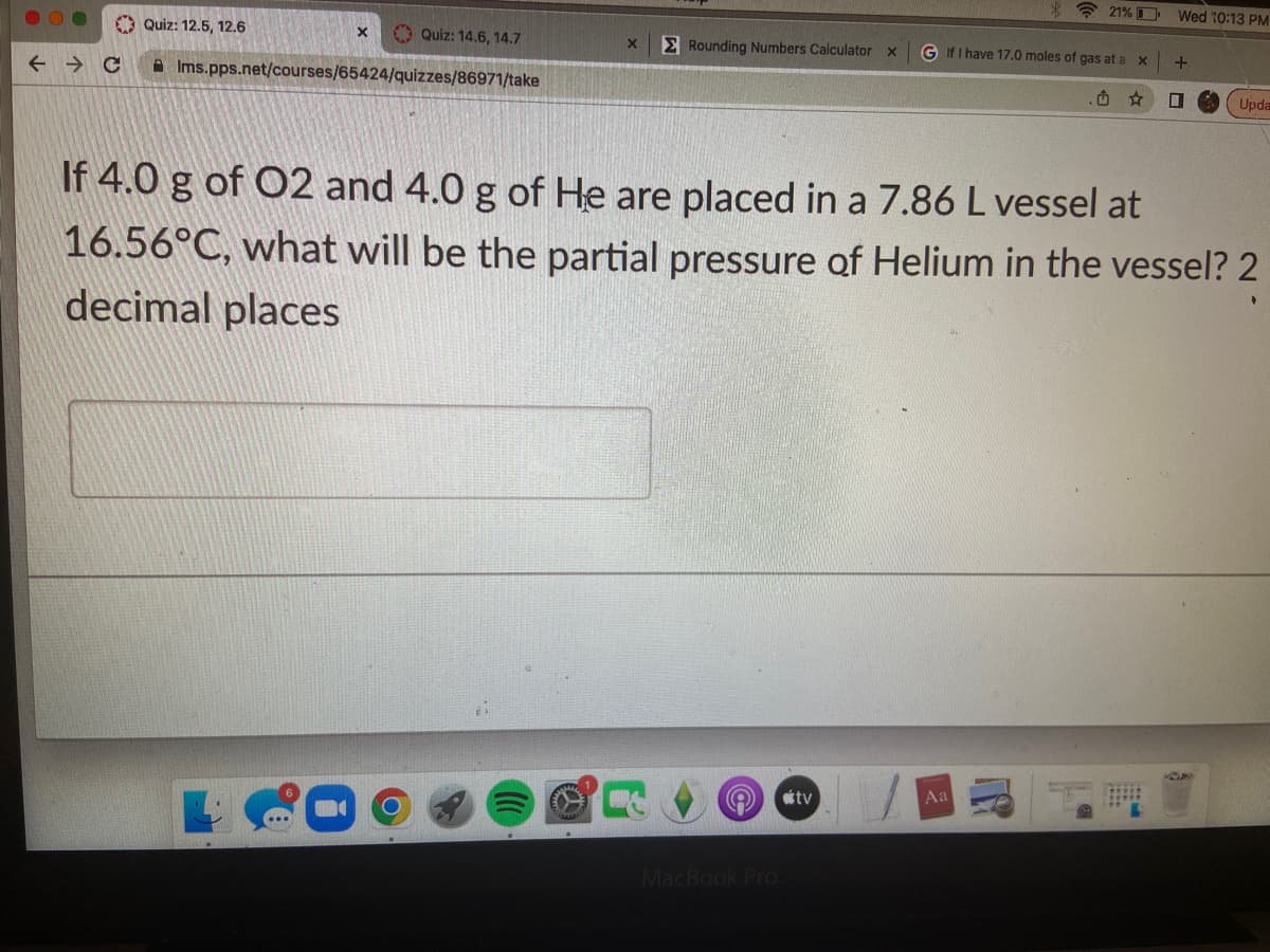 21% Wed 10:13 PM
Quiz: 12.5, 12.6
X
Quiz: 14.6, 14.7
X
Rounding Numbers Calculator X G If I have 17.0 moles of gas at a x
+
← → C
Ims.pps.net/courses/65424/quizzes/86971/take
D
Upda
If 4.0 g of O2 and 4.0 g of He are placed in a 7.86 L vessel at
16.56°C, what will be the partial pressure of Helium in the vessel? 2
decimal places
tv
Aa
MacBook Pro