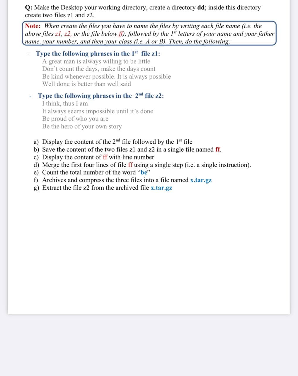Q: Make the Desktop your working directory, create a directory dd; inside this directory
create two files zl and z2.
Note: When create the files you have to name the files by writing each file name (i.e. the
above files z1, z2, or the file below ff), followed by the 1st letters of your name and your father
name, your number, and then your class (i.e. A or B). Then, do the following:
Type the following phrases in the 1st file z1:
A great man is always willing to be little
Don't count the days, make the days count
Be kind whenever possible. It is always possible
Well done is better than well said
Type the following phrases in the 2nd file z2:
I think, thus I am
It always seems impossible until it's done
Be proud of who you are
Be the hero of your own story
a) Display the content of the 2nd file followed by the 1st file
b) Save the content of the two files zl and z2 in a single file named ff.
c) Display the content of ff with line number
d) Merge the first four lines of file ff using a single step (i.e. a single instruction).
e) Count the total number of the word "be"
f) Archives and compress the three files into a file named x.tar.gz
g) Extract the file z2 from the archived file x.tar.gz
