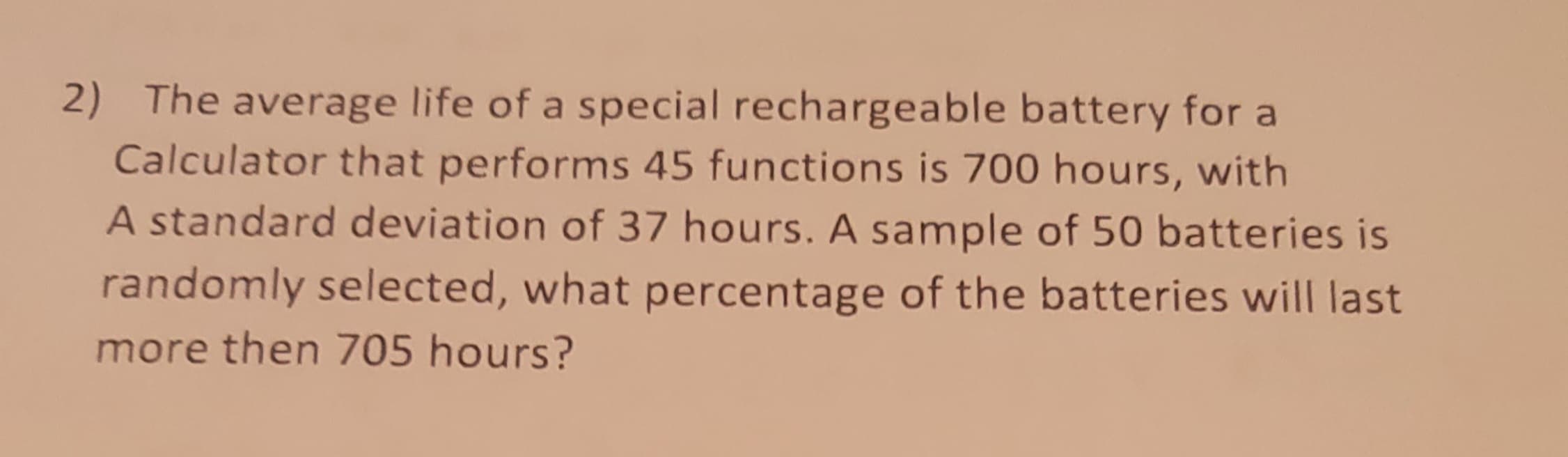 2) The average life of a special rechargeable battery for a
Calculator that performs 45 functions is 700 hours, with
A standard deviation of 37 hours. A sample of 50 batteries is
randomly selected, what percentage of the batteries will last
more then 705 hours?