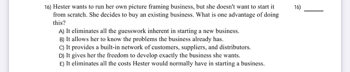 16) Hester wants to run her own picture framing business, but she doesn't want to start it
from scratch. She decides to buy an existing business. What is one advantage of doing
16)
this?
A) It eliminates all the guesswork inherent in starting a new business.
B) It allows her to know the problems the business already has.
C) It provides a built-in network of customers, suppliers, and distributors.
D) It gives her the freedom to develop exactly the business she wants.
E) It eliminates all the costs Hester would normally have in starting a business.
