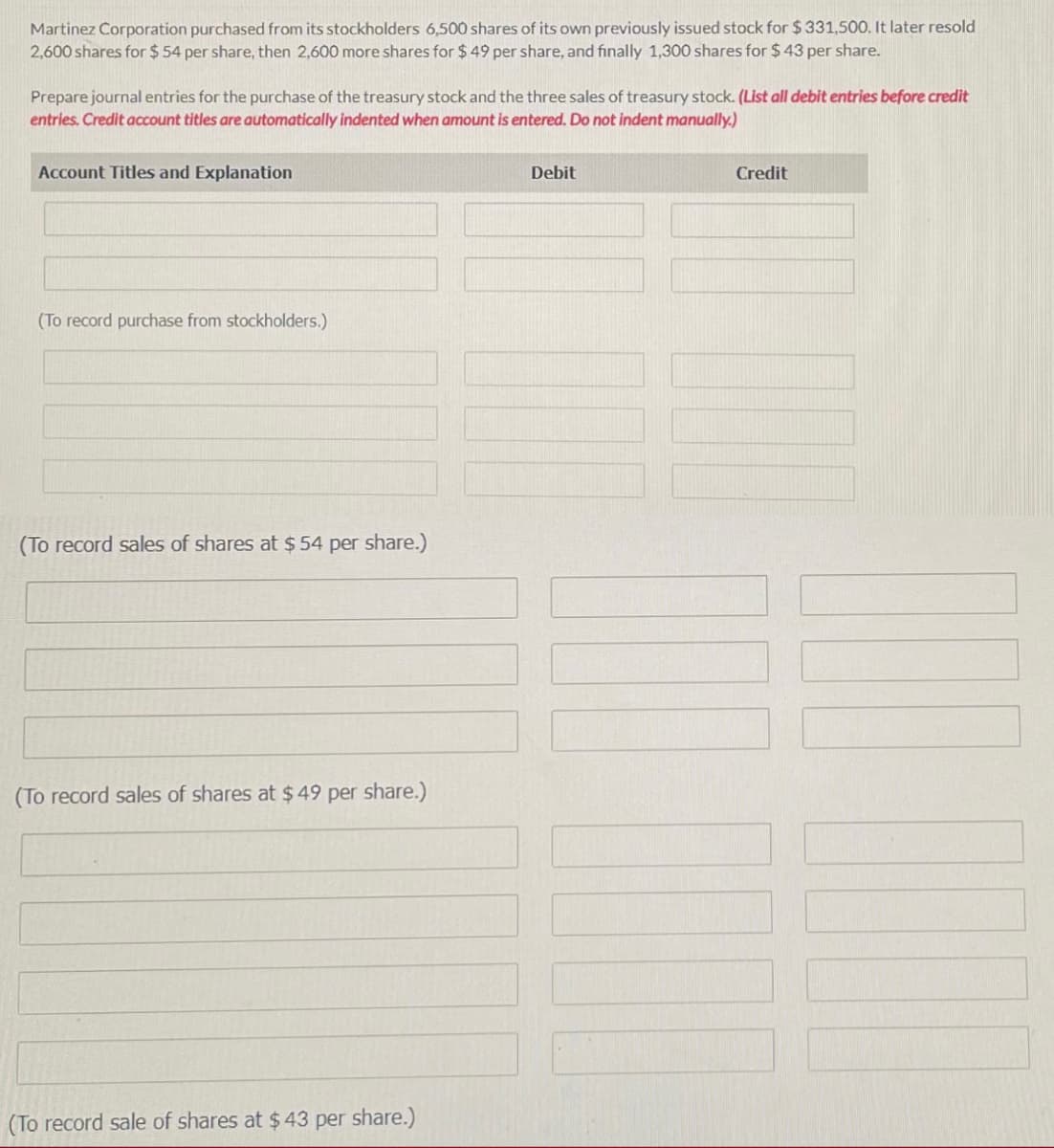 Martinez Corporation purchased from its stockholders 6,500 shares of its own previously issued stock for $ 331,500. It later resold
2,600 shares for $ 54 per share, then 2,600 more shares for $ 49 per share, and finally 1,300 shares for $ 43 per share.
Prepare journal entries for the purchase of the treasury stock and the three sales of treasury stock. (List all debit entries before credit
entries. Credit account titles are automatically indented when amount is entered. Do not indent manually,.)
Account Titles and Explanation
Debit
Credit
(To record purchase from stockholders.)
(To record sales of shares at $ 54 per share.)
(To record sales of shares at $49 per share.)
(To record sale of shares at $43 per share.)
