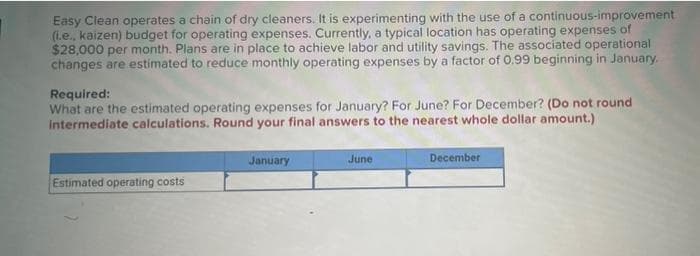 Easy Clean operates a chain of dry cleaners. It is experimenting with the use of a continuous-improvement
(i.e., kaizen) budget for operating expenses. Currently, a typical location has operating expenses of
$28,000 per month. Plans are in place to achieve labor and utility savings. The associated operational
changes are estimated to reduce monthly operating expenses by a factor of 0.99 beginning in January.
Required:
What are the estimated operating expenses for January? For June? For December? (Do not round
intermediate calculations. Round your final answers to the nearest whole dollar amount.)
January
June
December
Estimated operating costs
