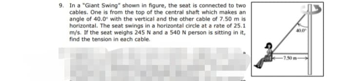 9. In a "Giant Swing" shown in figure, the seat is connected to two
cables. One is from the top of the central shaft which makes an
angle of 40.0° with the vertical and the other cable of 7.50 m is
horizontal. The seat swings in a horizontal circle at a rate of 25.1
m/s. If the seat weighs 245 N and a 540 N person is sitting in it,
find the tension in each cable.
40.0
-7.50m
