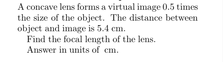 A concave lens forms a virtual image 0.5 times
the size of the object. The distance between
object and image is 5.4 cm.
Find the focal length of the lens.
Answer in units of cm.