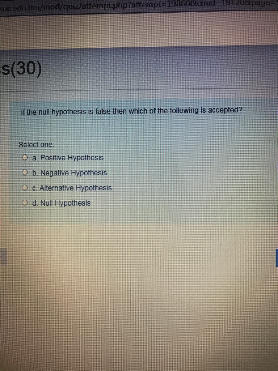 sucedu.om/mod/quiz/attempt.php?attempt-D19860&tcmid3D181208page=
s(30)
If the null hypothesis is false then which of the following is accepted?
Select one:
O a. Positive Hypothesis
Ob. Negative Hypothesis
O c. Alternative Hypothesis.
Od. Null Hypothesis
